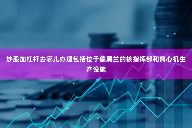 炒股加杠杆去哪儿办理包括位于德黑兰的核指挥部和离心机生产设施