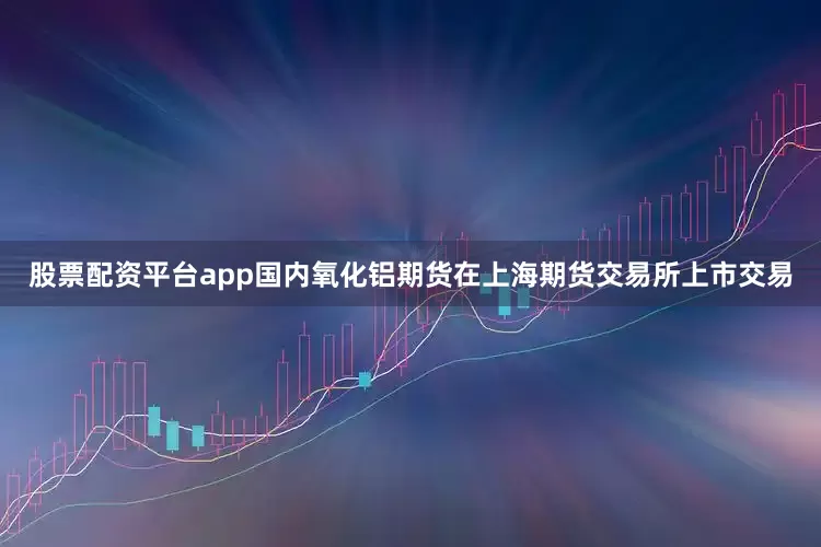 股票配资平台app国内氧化铝期货在上海期货交易所上市交易