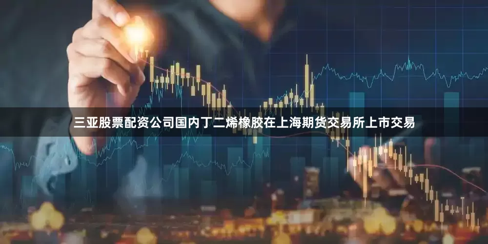 三亚股票配资公司国内丁二烯橡胶在上海期货交易所上市交易