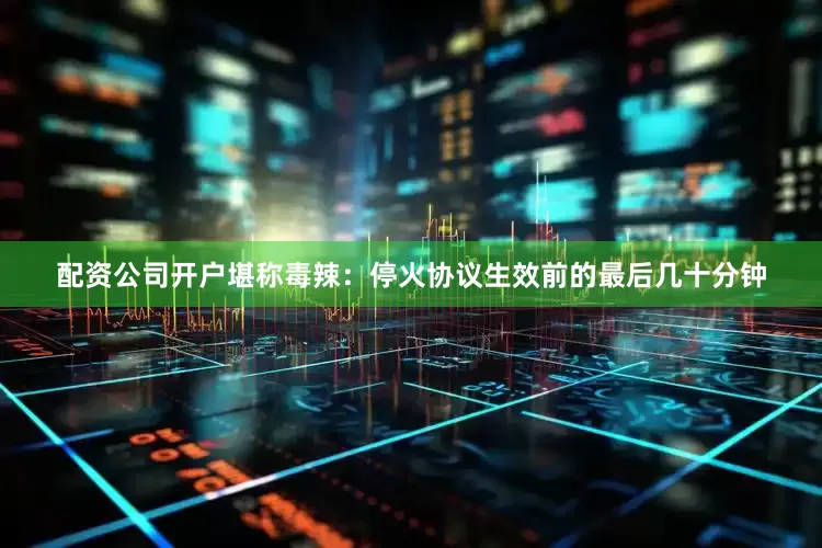 配资公司开户堪称毒辣：停火协议生效前的最后几十分钟