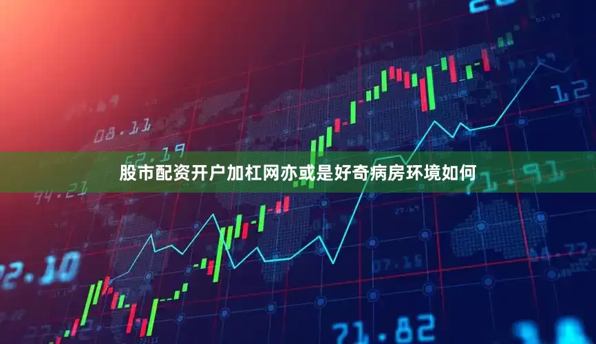 股市配资开户加杠网亦或是好奇病房环境如何