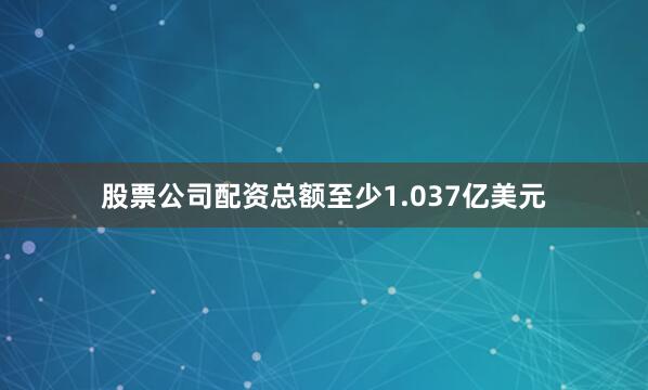 股票公司配资总额至少1.037亿美元