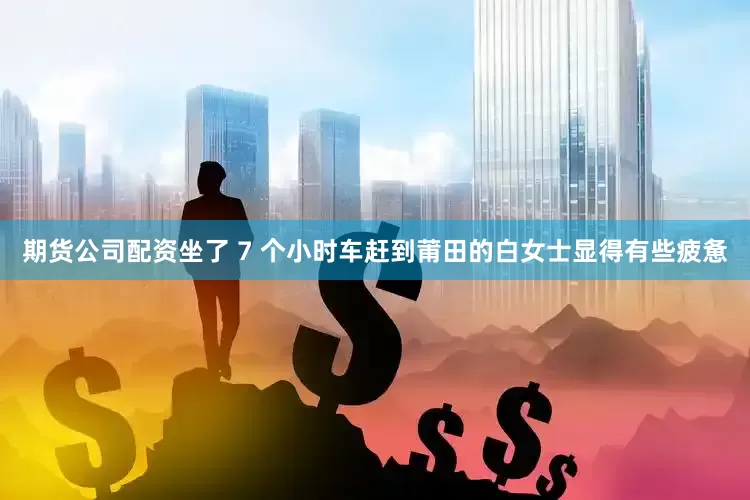 期货公司配资坐了 7 个小时车赶到莆田的白女士显得有些疲惫