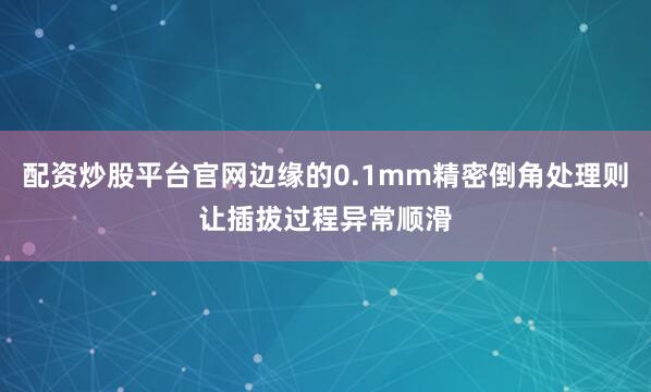 配资炒股平台官网边缘的0.1mm精密倒角处理则让插拔过程异常顺滑