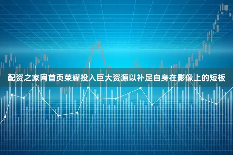 配资之家网首页荣耀投入巨大资源以补足自身在影像上的短板