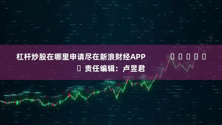 杠杆炒股在哪里申请尽在新浪财经APP            						责任编辑：卢昱君