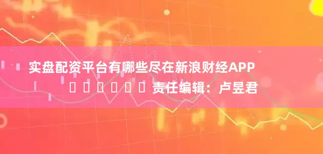 实盘配资平台有哪些尽在新浪财经APP            						责任编辑：卢昱君