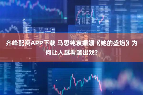 齐峰配资APP下载 马思纯袁姗姗《她的盛焰》为何让人越看越出戏?