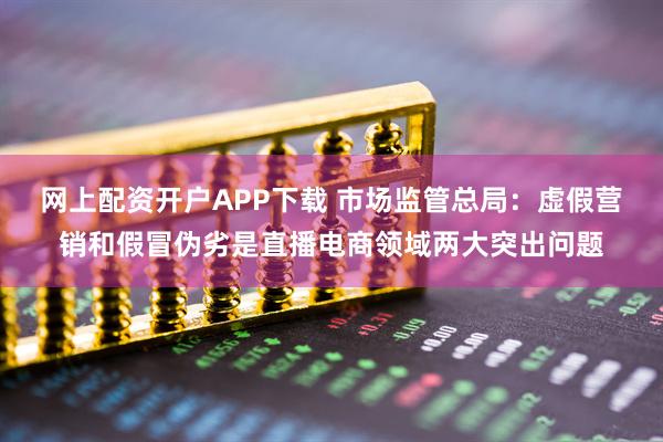 网上配资开户APP下载 市场监管总局：虚假营销和假冒伪劣是直播电商领域两大突出问题