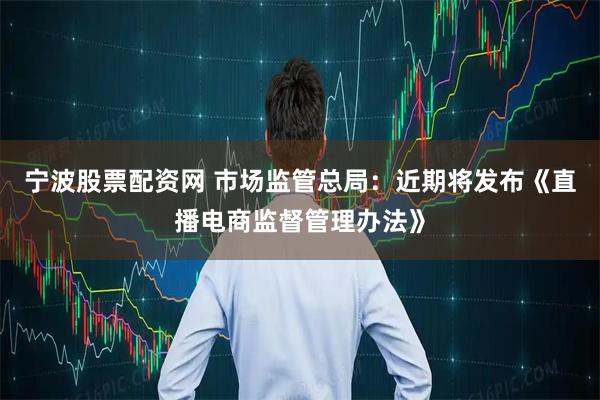 宁波股票配资网 市场监管总局：近期将发布《直播电商监督管理办法》