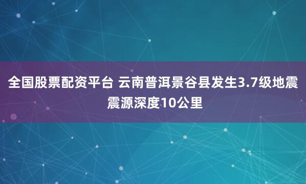 全国股票配资平台 云南普洱景谷县发生3.7级地震 震源深度10公里