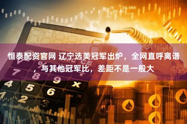 恒泰配资官网 辽宁选美冠军出炉，全网直呼离谱，与其他冠军比，差距不是一般大