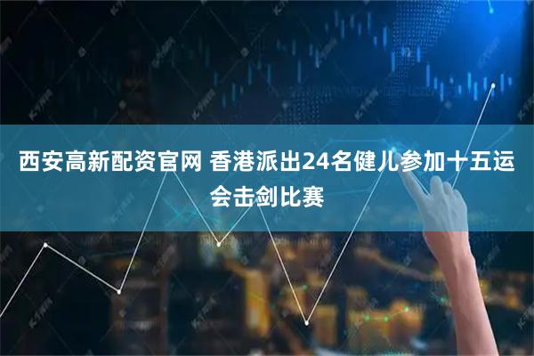 西安高新配资官网 香港派出24名健儿参加十五运会击剑比赛