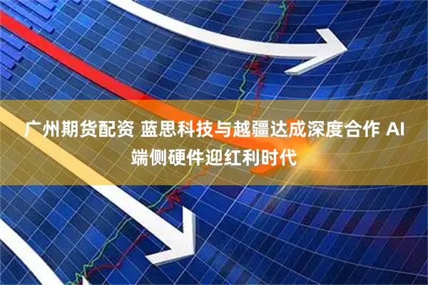 广州期货配资 蓝思科技与越疆达成深度合作 AI端侧硬件迎红利时代