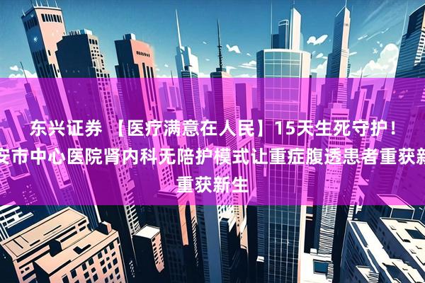 东兴证券 【医疗满意在人民】15天生死守护！泰安市中心医院肾内科无陪护模式让重症腹透患者重获新生