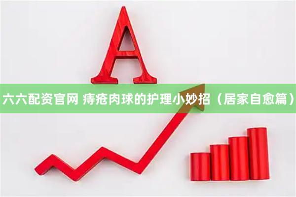 六六配资官网 痔疮肉球的护理小妙招（居家自愈篇）