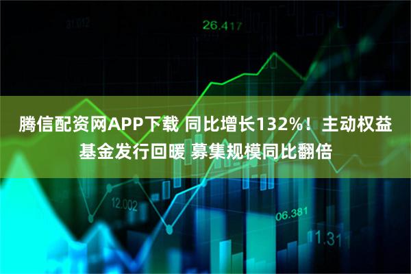 腾信配资网APP下载 同比增长132%！主动权益基金发行回暖 募集规模同比翻倍