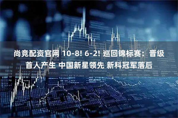 尚竞配资官网 10-8! 6-2! 巡回锦标赛：晋级首人产生 中国新星领先 新科冠军落后