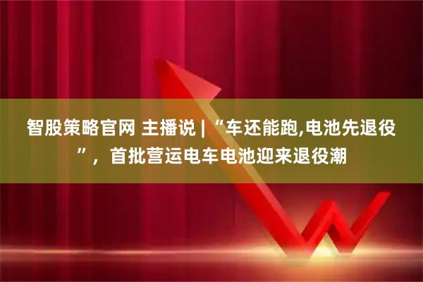 智股策略官网 主播说 | “车还能跑,电池先退役”，首批营运电车电池迎来退役潮