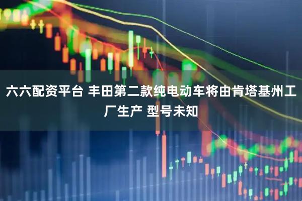 六六配资平台 丰田第二款纯电动车将由肯塔基州工厂生产 型号未知