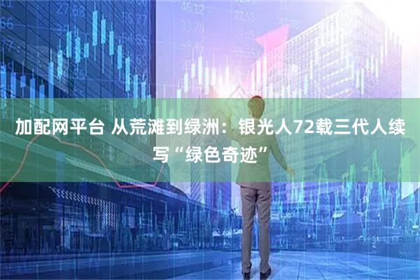 加配网平台 从荒滩到绿洲：银光人72载三代人续写“绿色奇迹”
