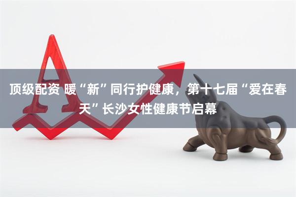 顶级配资 暖“新”同行护健康，第十七届“爱在春天”长沙女性健康节启幕