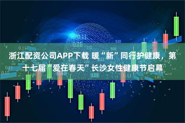 浙江配资公司APP下载 暖“新”同行护健康，第十七届“爱在春天”长沙女性健康节启幕