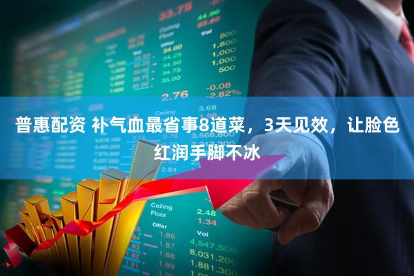 普惠配资 补气血最省事8道菜，3天见效，让脸色红润手脚不冰