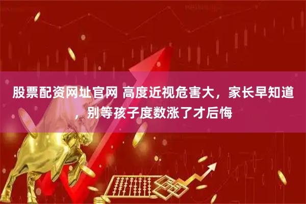 股票配资网址官网 高度近视危害大，家长早知道，别等孩子度数涨了才后悔