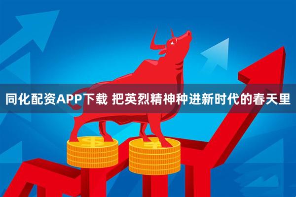 同化配资APP下载 把英烈精神种进新时代的春天里
