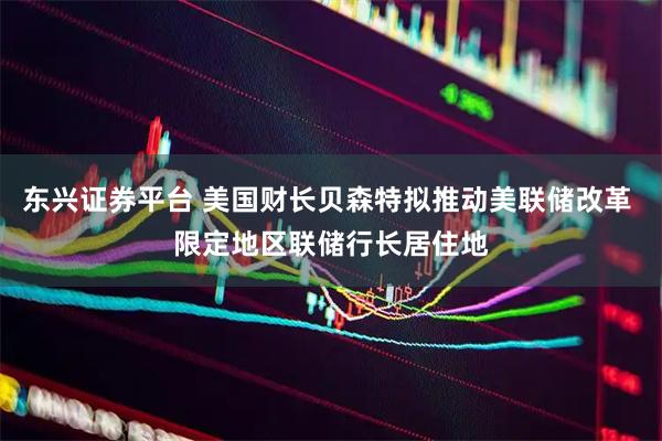 东兴证券平台 美国财长贝森特拟推动美联储改革 限定地区联储行长居住地