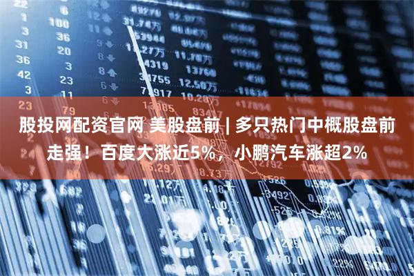 股投网配资官网 美股盘前 | 多只热门中概股盘前走强！百度大涨近5%，小鹏汽车涨超2%