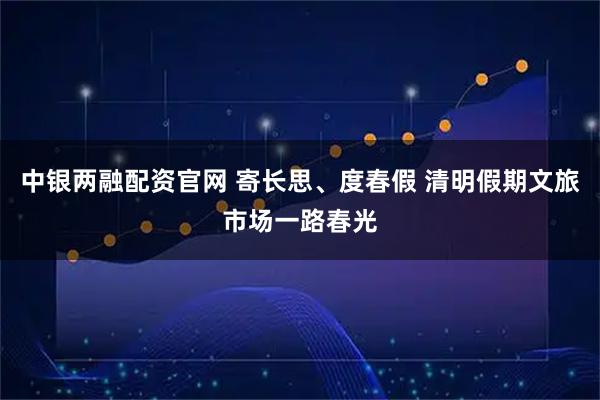 中银两融配资官网 寄长思、度春假 清明假期文旅市场一路春光