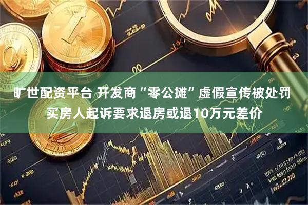 旷世配资平台 开发商“零公摊”虚假宣传被处罚 买房人起诉要求退房或退10万元差价