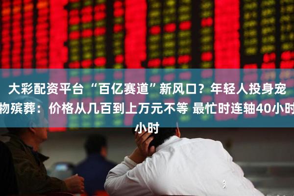 大彩配资平台 “百亿赛道”新风口？年轻人投身宠物殡葬：价格从几百到上万元不等 最忙时连轴40小时