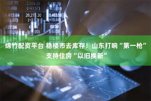 绵竹配资平台 稳楼市去库存！山东打响“第一枪” 支持住房“以旧换新”