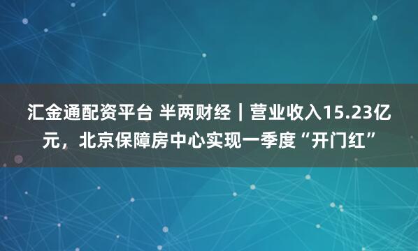 汇金通配资平台 半两财经｜营业收入15.23亿元，北京保障房中心实现一季度“开门红”