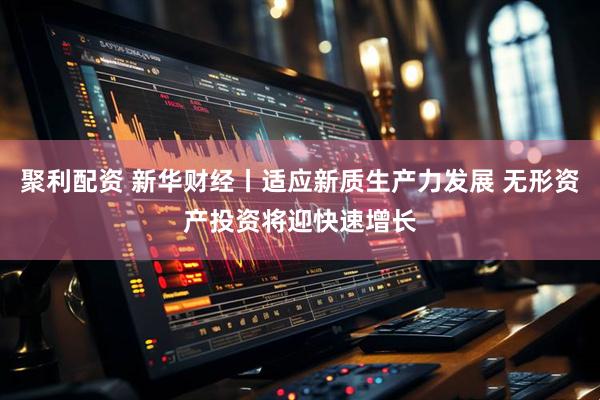 聚利配资 新华财经丨适应新质生产力发展 无形资产投资将迎快速增长
