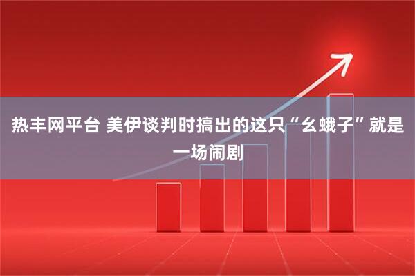 热丰网平台 美伊谈判时搞出的这只“幺蛾子”就是一场闹剧