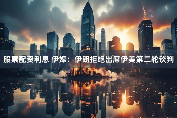 股票配资利息 伊媒：伊朗拒绝出席伊美第二轮谈判