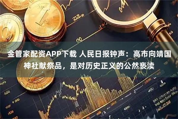 金管家配资APP下载 人民日报钟声：高市向靖国神社献祭品，是对历史正义的公然亵渎