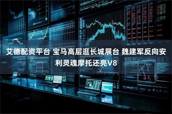 艾德配资平台 宝马高层逛长城展台 魏建军反向安利灵魂摩托还亮V8