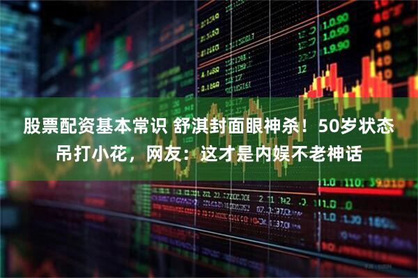 股票配资基本常识 舒淇封面眼神杀！50岁状态吊打小花，网友：这才是内娱不老神话