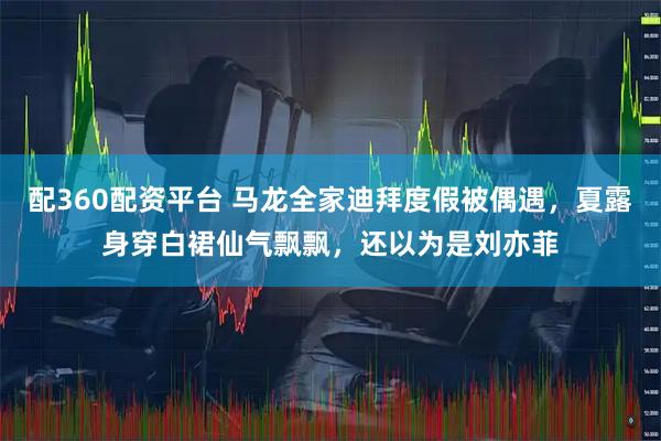 配360配资平台 马龙全家迪拜度假被偶遇，夏露身穿白裙仙气飘飘，还以为是刘亦菲